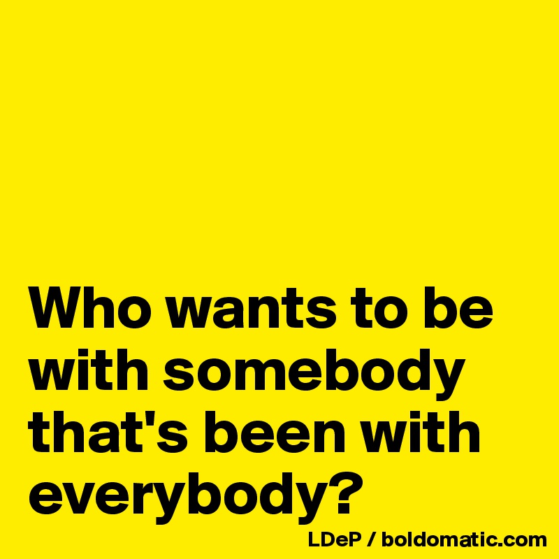 



Who wants to be with somebody that's been with everybody?