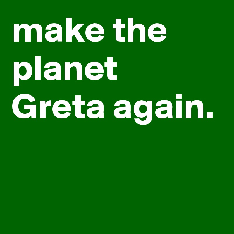make the planet Greta again.

