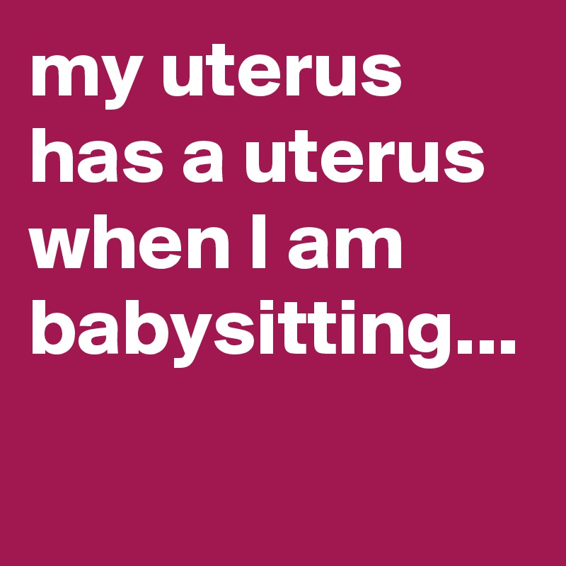 my uterus has a uterus when I am babysitting... 