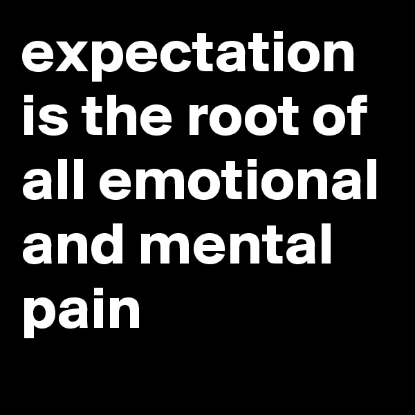 expectation is the root of all emotional and mental pain