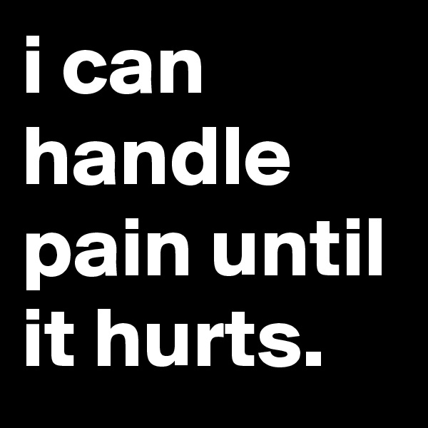i can handle pain until it hurts.