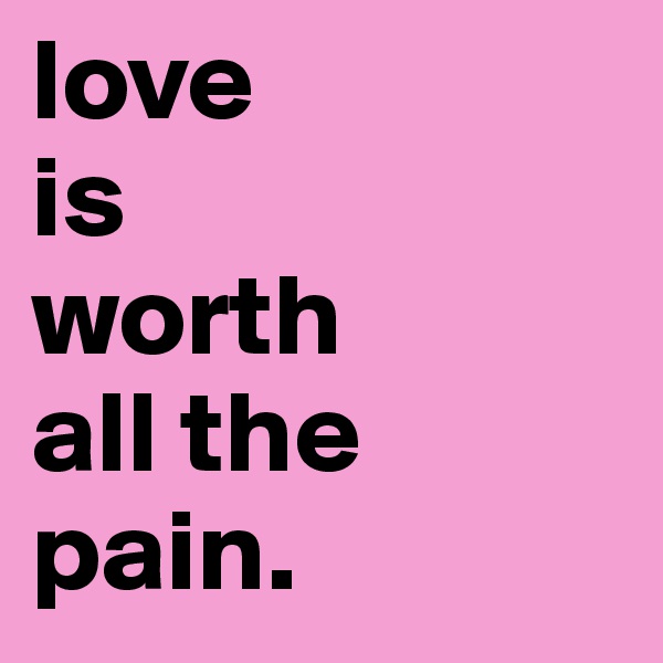 love 
is
worth
all the
pain. 