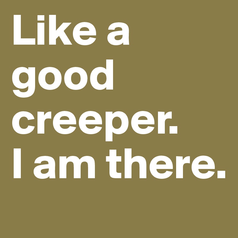 Like a good creeper.
I am there.