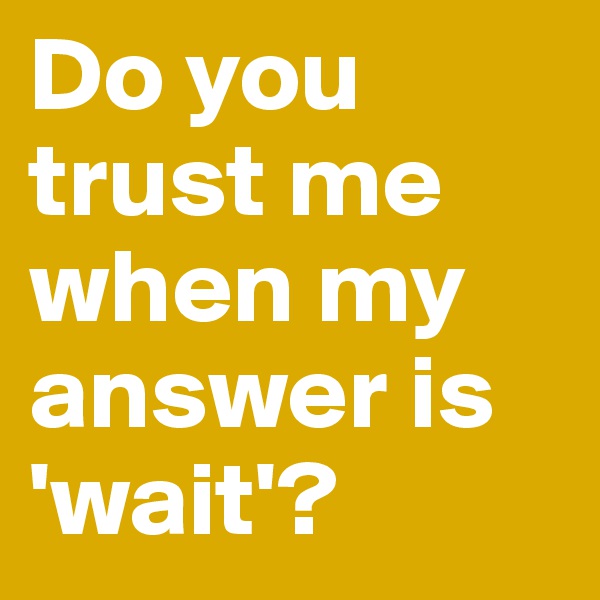 Do you          trust me   when my answer is    'wait'?