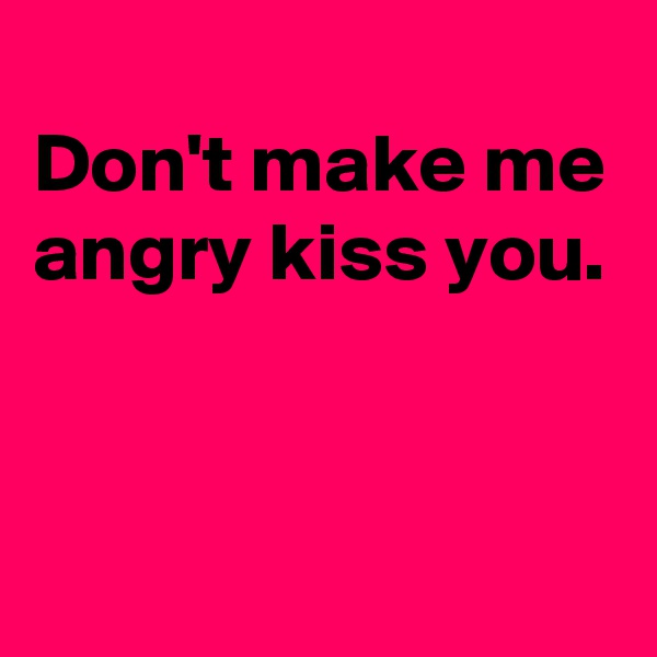 
Don't make me angry kiss you. 


