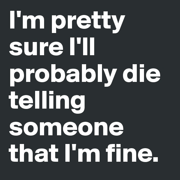 I'm pretty sure I'll probably die telling someone that I'm fine.