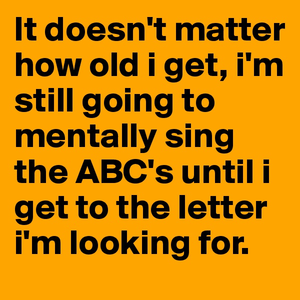 It doesn't matter how old i get, i'm still going to mentally sing the ABC's until i get to the letter i'm looking for. 
