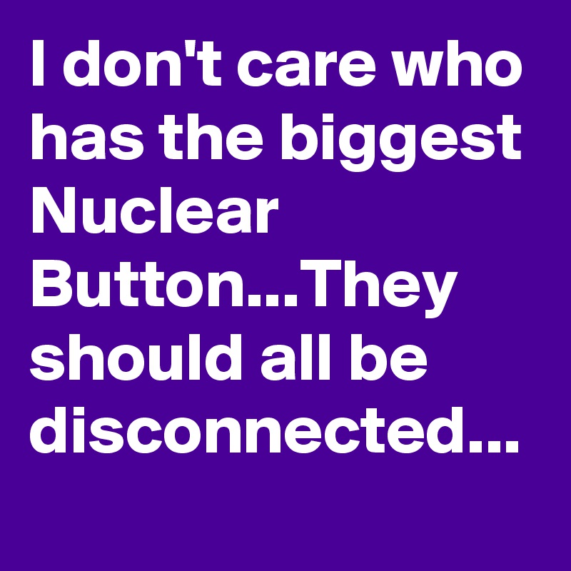 I don't care who has the biggest Nuclear Button...They should all be disconnected...