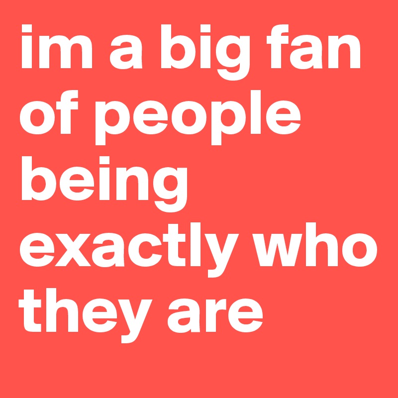 im a big fan of people being exactly who they are