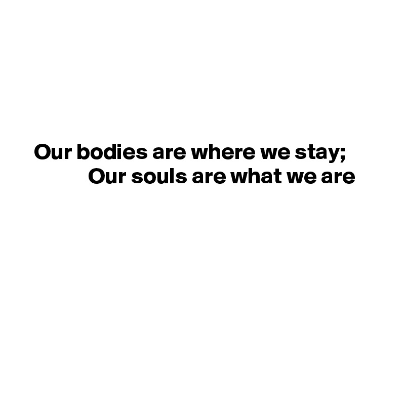 




   Our bodies are where we stay;
               Our souls are what we are







