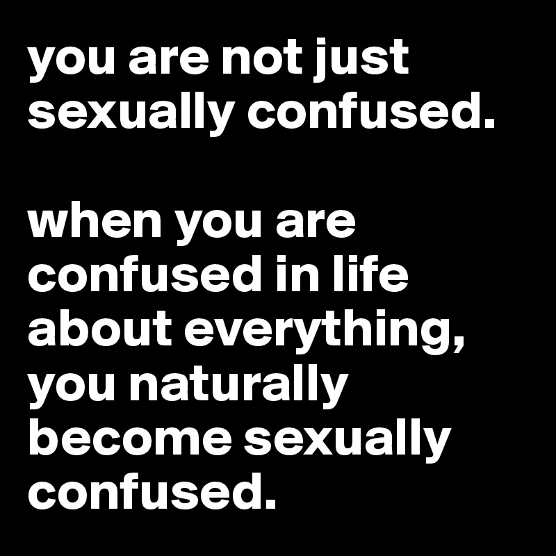 you are not just sexually confused.

when you are confused in life about everything, you naturally become sexually confused.
