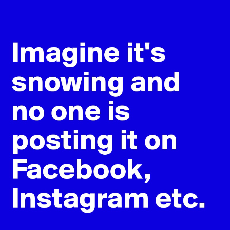 
Imagine it's snowing and no one is posting it on Facebook, Instagram etc. 