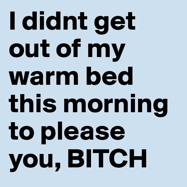 I didnt get out of my warm bed this morning to please you, BITCH