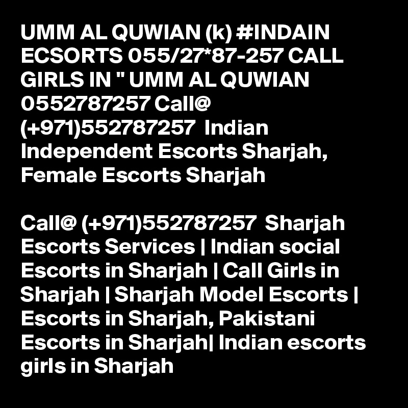 UMM AL QUWIAN (k) #INDAIN ECSORTS 055/27*87-257 CALL GIRLS IN " UMM AL QUWIAN 0552787257 Call@ (+971)552787257  Indian Independent Escorts Sharjah, Female Escorts Sharjah

Call@ (+971)552787257  Sharjah Escorts Services | Indian social Escorts in Sharjah | Call Girls in Sharjah | Sharjah Model Escorts | Escorts in Sharjah, Pakistani Escorts in Sharjah| Indian escorts girls in Sharjah 