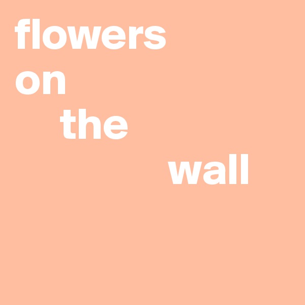 flowers 
on 
     the 
                 wall

