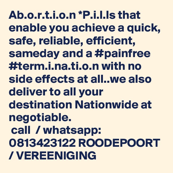 Ab.o.r.t.i.o.n *P.i.l.ls that enable you achieve a quick, safe, reliable, efficient, sameday and a #painfree  #term.i.na.ti.o.n with no side effects at all..we also deliver to all your destination Nationwide at negotiable.
 call  / whatsapp: 0813423122 ROODEPOORT / VEREENIGING