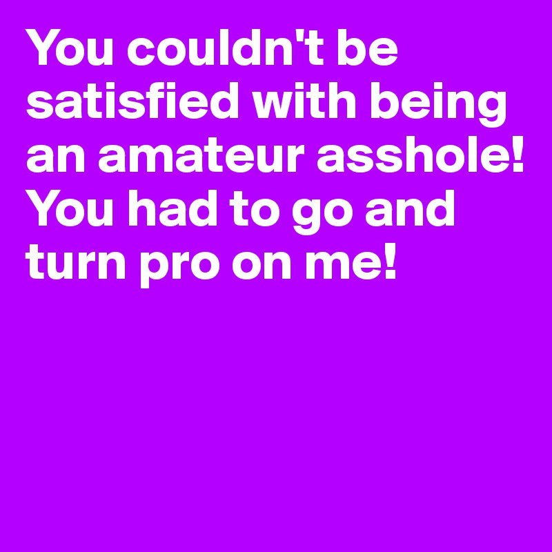 You couldn't be satisfied with being an amateur asshole! You had to go and turn pro on me!



