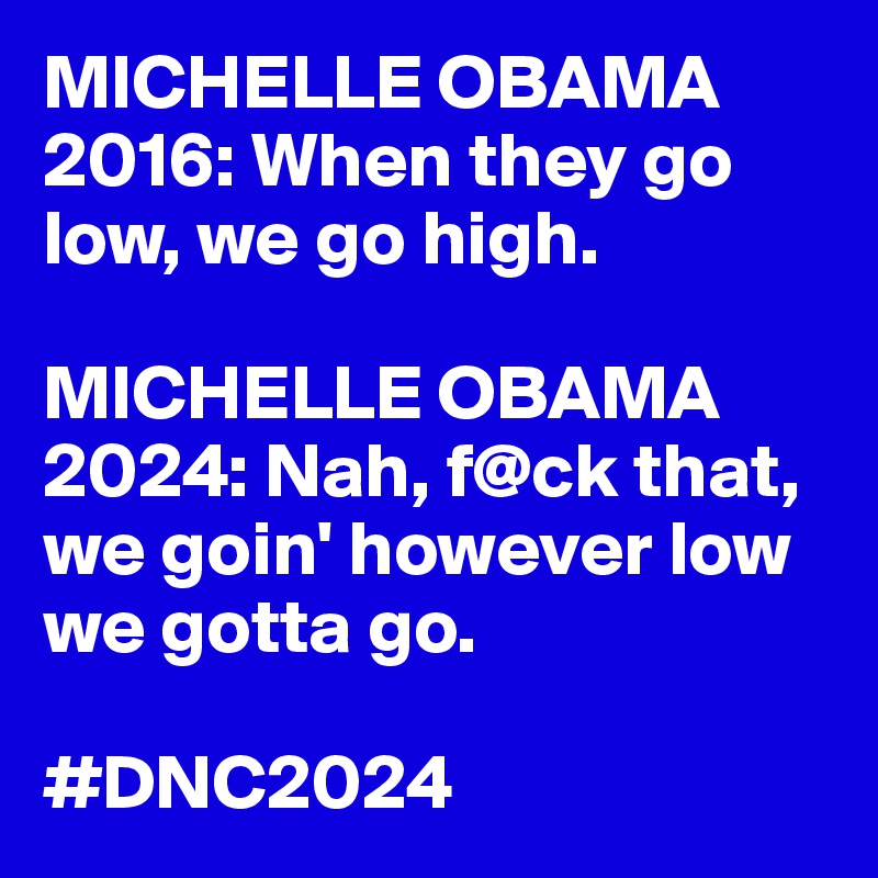 MICHELLE OBAMA 2016: When they go low, we go high.

MICHELLE OBAMA 2024: Nah, f@ck that, we goin' however low we gotta go.

#DNC2024