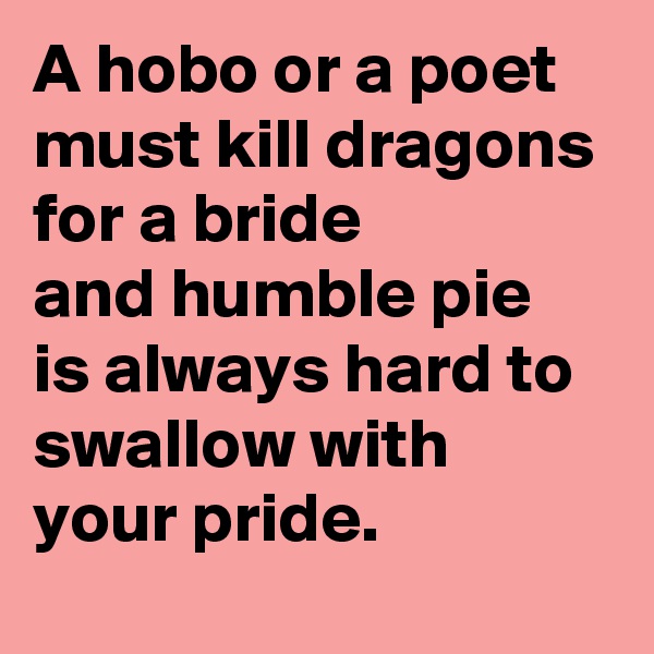 A hobo or a poet must kill dragons for a bride
and humble pie is always hard to swallow with your pride. 