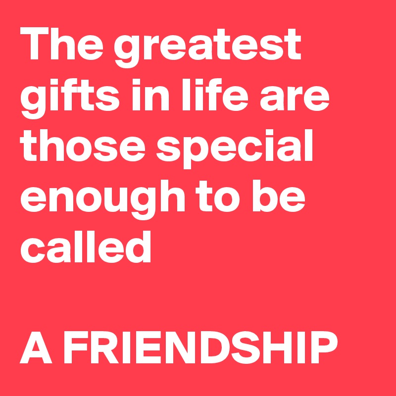 The greatest gifts in life are those special enough to be called 

A FRIENDSHIP 