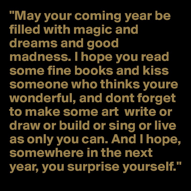 "May your coming year be filled with magic and dreams and good madness. I hope you read some fine books and kiss someone who thinks youre wonderful, and dont forget to make some art  write or draw or build or sing or live as only you can. And I hope, somewhere in the next year, you surprise yourself."