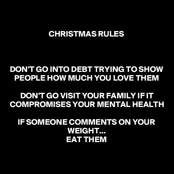 
CHRISTMAS RULES



DON'T GO INTO DEBT TRYING TO SHOW PEOPLE HOW MUCH YOU LOVE THEM

DON'T GO VISIT YOUR FAMILY IF IT COMPROMISES YOUR MENTAL HEALTH

IF SOMEONE COMMENTS ON YOUR WEIGHT...
EAT THEM

