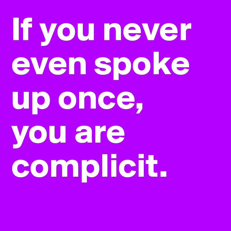 If you never even spoke up once, 
you are complicit.
