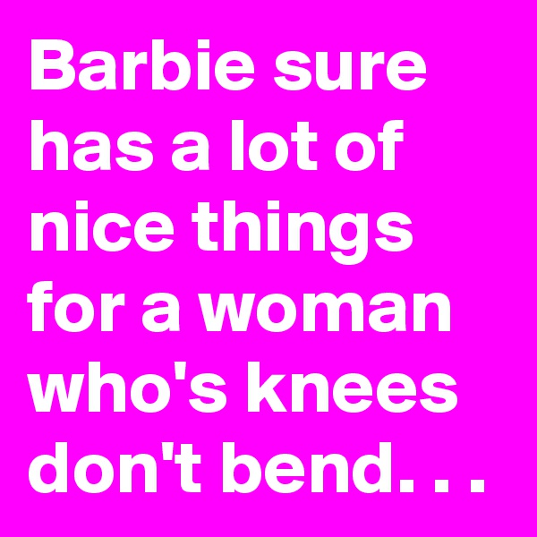 Barbie sure has a lot of nice things for a woman who's knees don't bend. . .