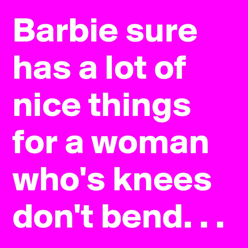 Barbie sure has a lot of nice things for a woman who's knees don't bend. . .