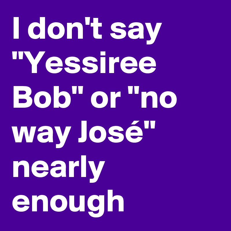 I don't say "Yessiree Bob" or "no way José" nearly enough