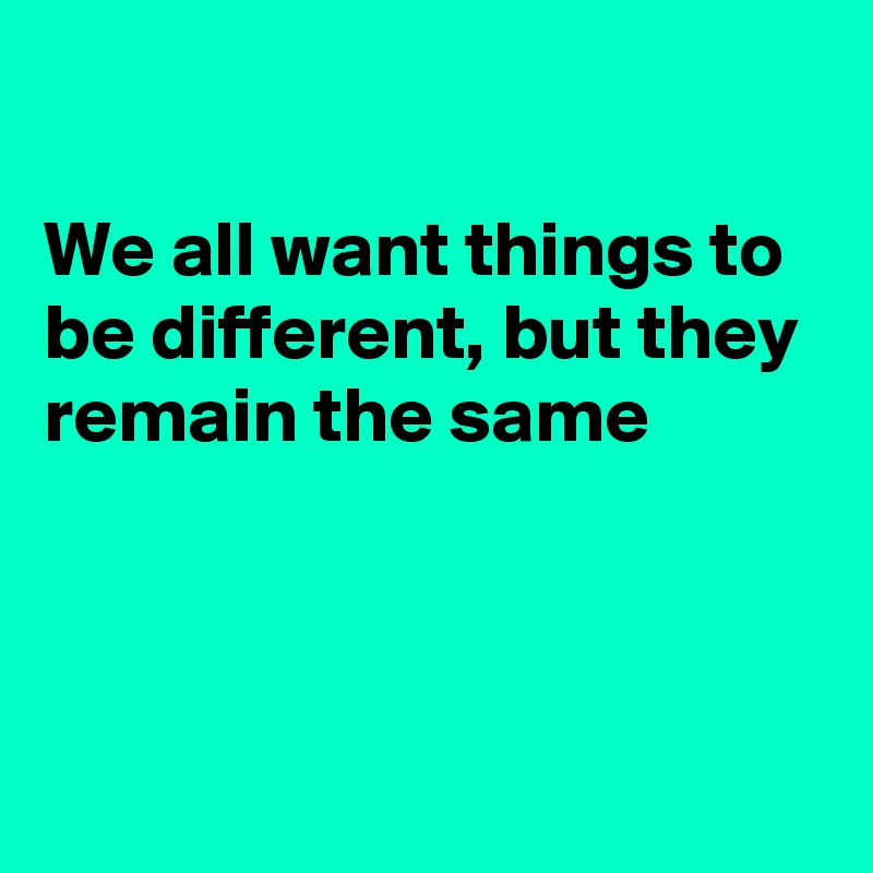

We all want things to be different, but they remain the same 



