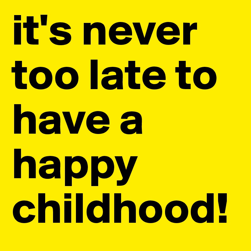 it's never too late to have a happy childhood!
