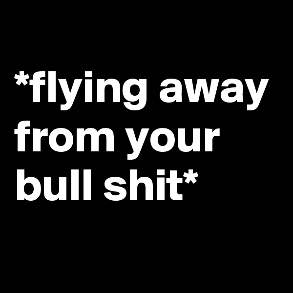 
*flying away from your bull shit*
