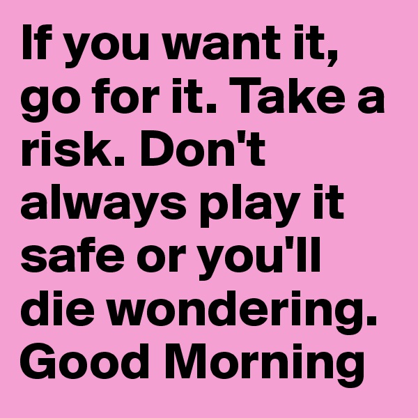 If you want it, go for it. Take a risk. Don't always play it safe or you'll die wondering.
Good Morning