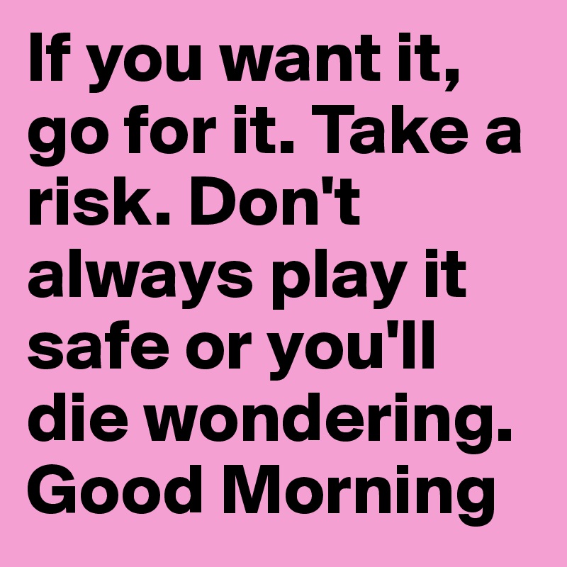 If you want it, go for it. Take a risk. Don't always play it safe or you'll die wondering.
Good Morning