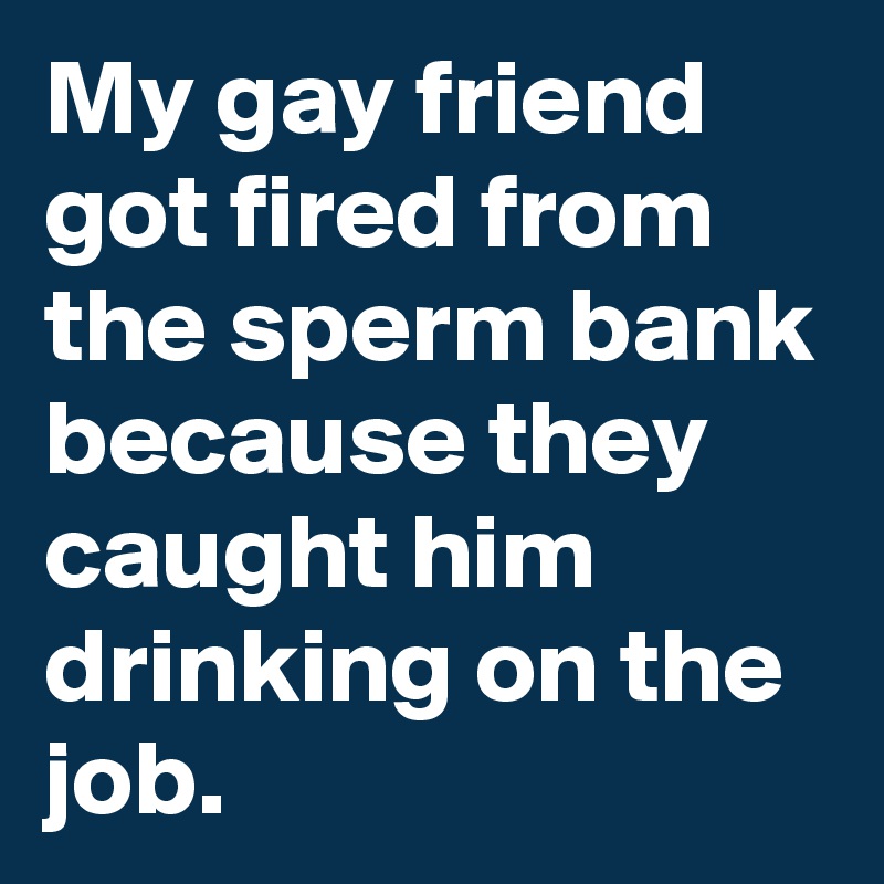 My gay friend got fired from the sperm bank because they caught him drinking on the job.