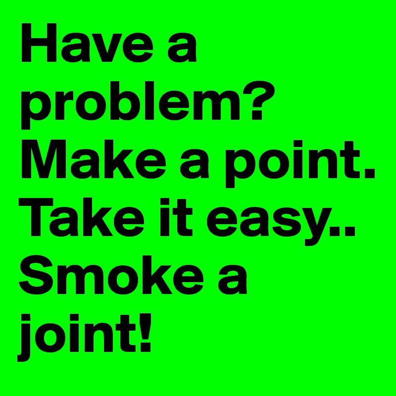 Have a problem?
Make a point.
Take it easy..
Smoke a joint!