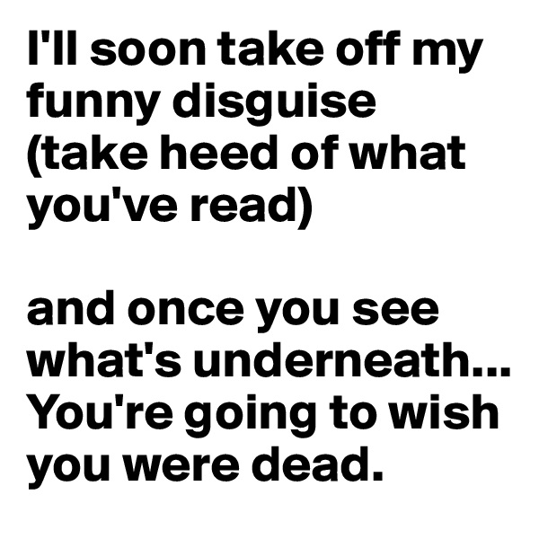 I'll soon take off my funny disguise
(take heed of what you've read)

and once you see what's underneath...
You're going to wish you were dead.