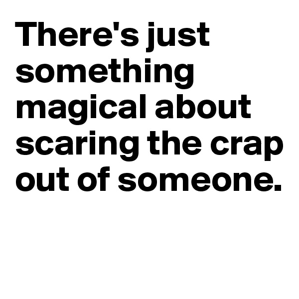 There's just something magical about scaring the crap out of someone.

