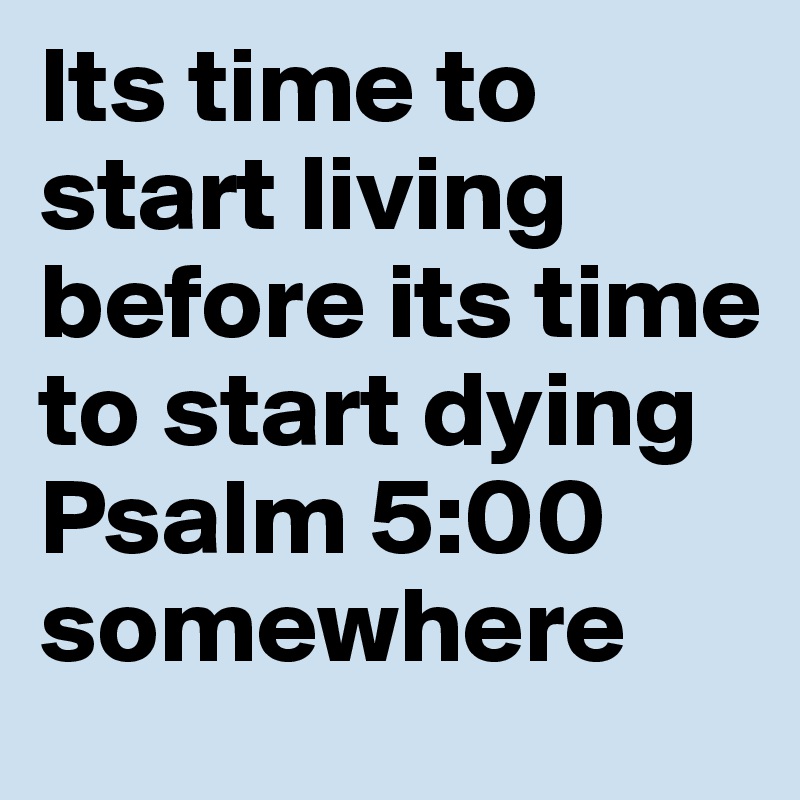 Its time to start living before its time to start dying 
Psalm 5:00 somewhere 