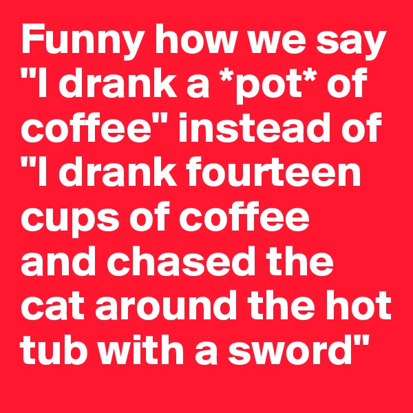 Funny how we say "I drank a *pot* of coffee" instead of "I drank fourteen cups of coffee and chased the cat around the hot tub with a sword"