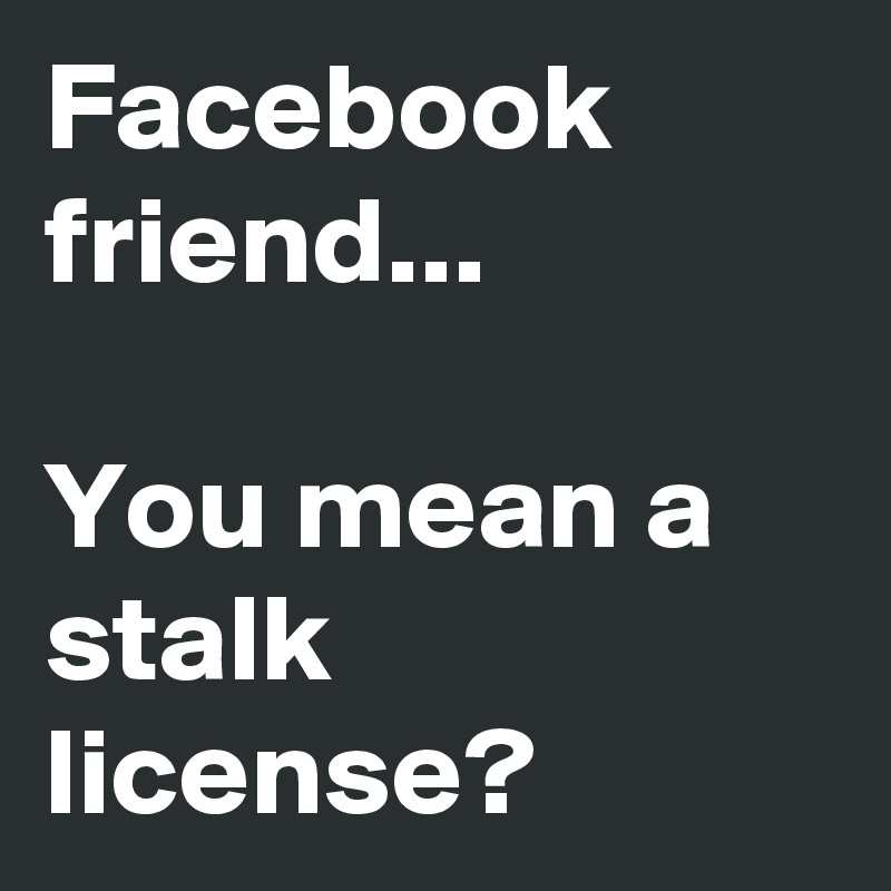 Facebook friend...

You mean a stalk license?