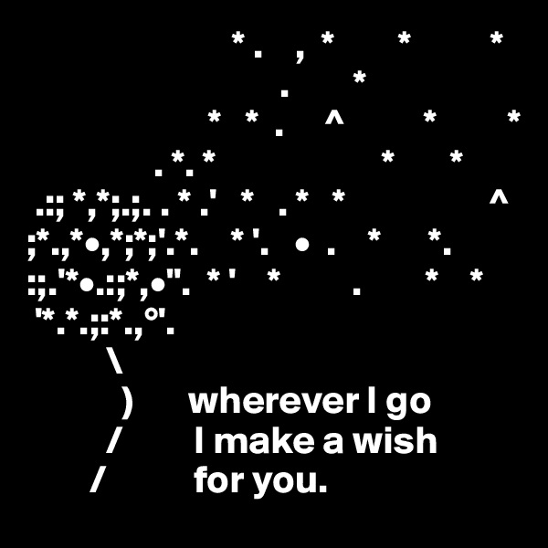                           * .    ,  *        *          *
                                .        *
                       *   *  .     ^          *         *
                . *. *                     *       *
 .:; *,*;.;. . * .'   *   . *   *                  ^
;*.,*•,*;*;'.*.    * '.   •  .    *      *.        
:;.'*•.:;*,•".  * '    *         .        *    *
 '*.*.;:*.,°'.                 
          \  
            )       wherever I go
          /         I make a wish
        /           for you. 