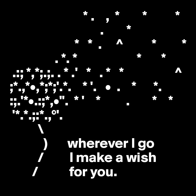                           * .    ,  *        *          *
                                .        *
                       *   *  .     ^          *         *
                . *. *                     *       *
 .:; *,*;.;. . * .'   *   . *   *                  ^
;*.,*•,*;*;'.*.    * '.   •  .    *      *.        
:;.'*•.:;*,•".  * '    *         .        *    *
 '*.*.;:*.,°'.                 
          \  
            )       wherever I go
          /         I make a wish
        /           for you. 