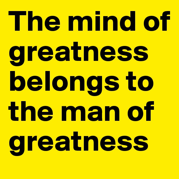The mind of greatness belongs to the man of greatness