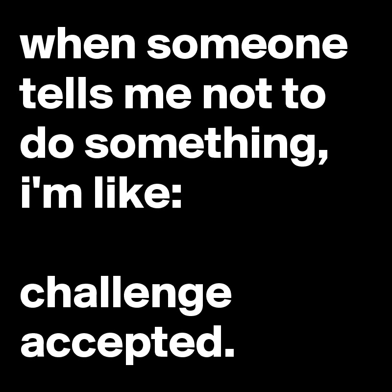 when someone tells me not to do something, i'm like:

challenge accepted.