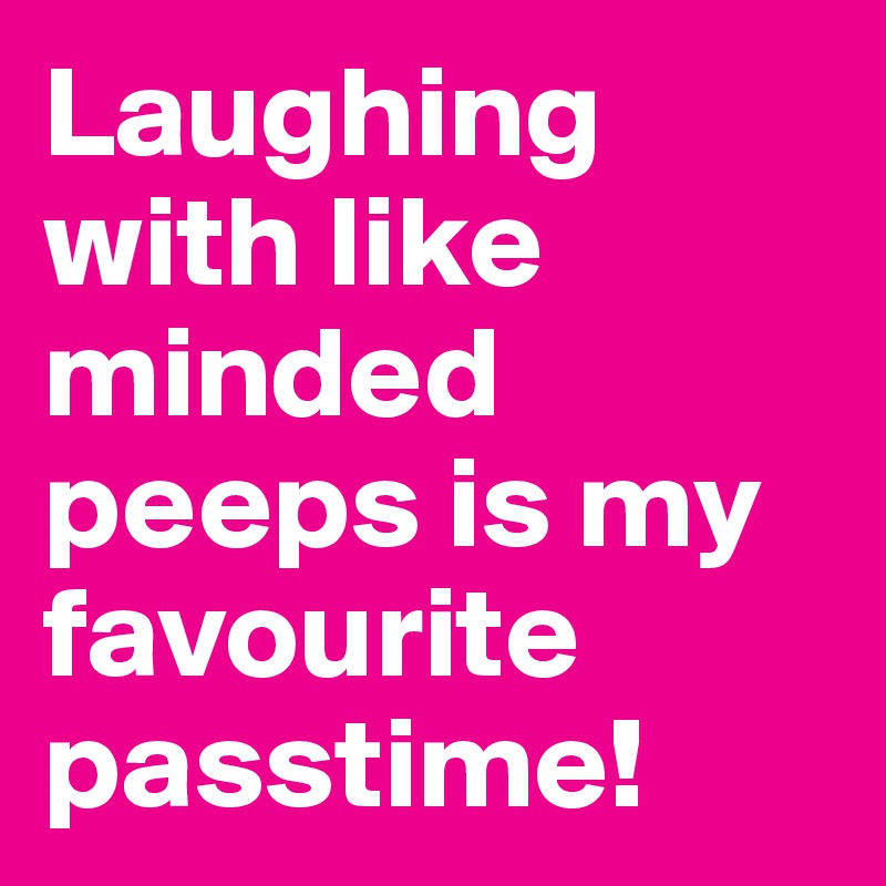 Laughing with like minded peeps is my favourite passtime! 