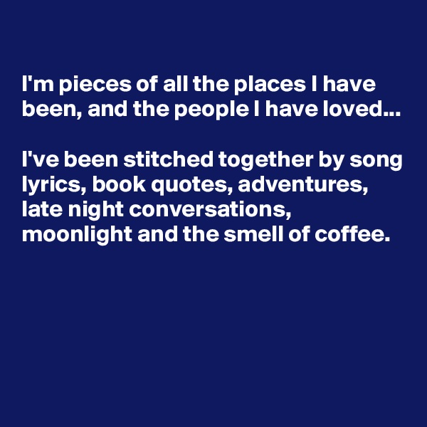 

I'm pieces of all the places I have been, and the people I have loved...

I've been stitched together by song lyrics, book quotes, adventures, late night conversations, moonlight and the smell of coffee.




