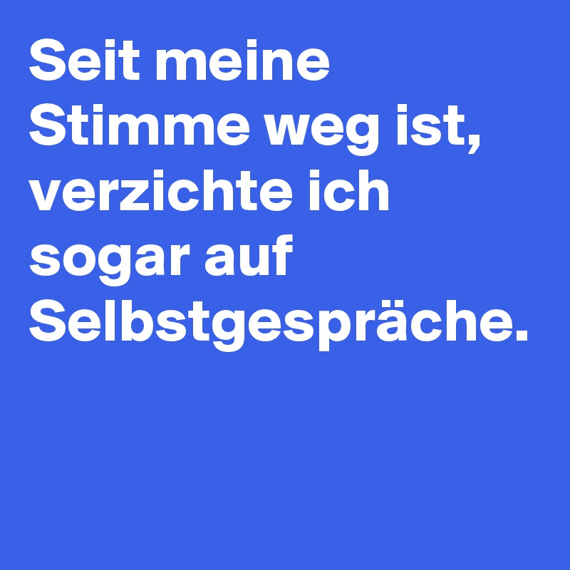 Seit meine Stimme weg ist, verzichte ich sogar auf Selbstgespräche.