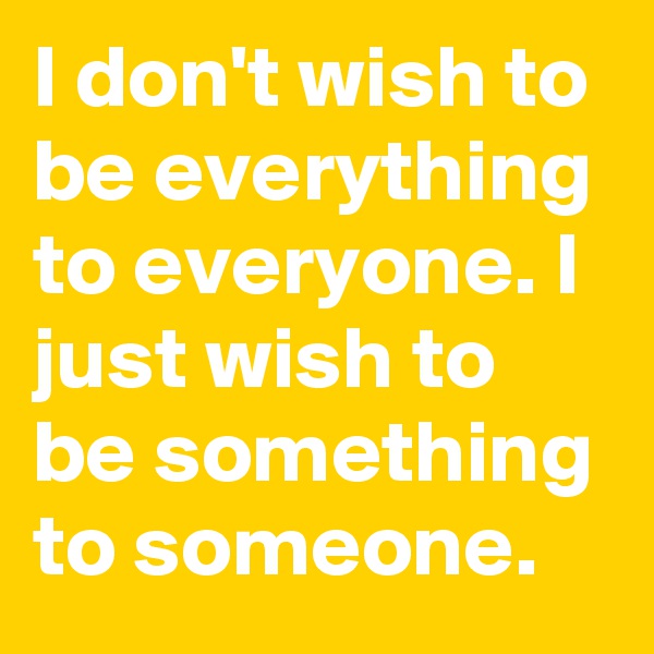 I don't wish to be everything to everyone. I just wish to be something to someone.